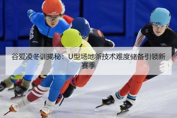 谷爱凌冬训揭秘：U型场地新技术难度储备引领新赛季
