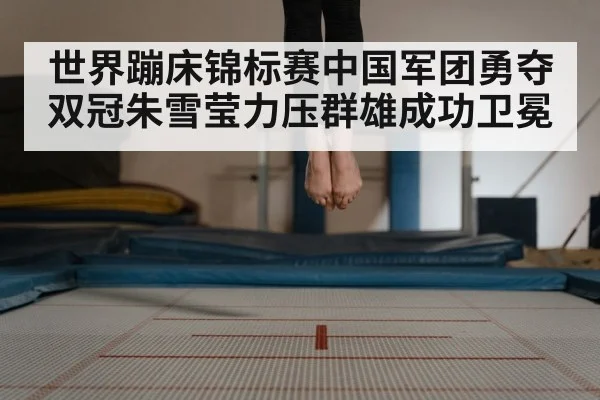 世界蹦床锦标赛中国军团勇夺双冠朱雪莹力压群雄成功卫冕