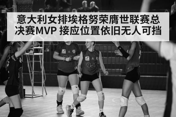 意大利女排埃格努荣膺世联赛总决赛MVP 接应位置依旧无人可挡